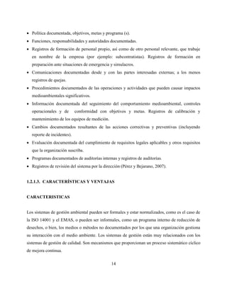 14
 Política documentada, objetivos, metas y programa (s).
 Funciones, responsabilidades y autoridades documentadas.
 Registros de formación de personal propio, así como de otro personal relevante, que trabaje
en nombre de la empresa (por ejemplo: subcontratistas). Registros de formación en
preparación ante situaciones de emergencia y simulacros.
 Comunicaciones documentadas desde y con las partes interesadas externas; a los menos
registros de quejas.
 Procedimientos documentados de las operaciones y actividades que pueden causar impactos
medioambientales significativos.
 Información documentada del seguimiento del comportamiento medioambiental, controles
operacionales y de conformidad con objetivos y metas. Registros de calibración y
mantenimiento de los equipos de medición.
 Cambios documentados resultantes de las acciones correctivas y preventivas (incluyendo
reporte de incidentes).
 Evaluación documentada del cumplimiento de requisitos legales aplicables y otros requisitos
que la organización suscriba.
 Programas documentados de auditorías internas y registros de auditorías.
 Registros de revisión del sistema por la dirección (Pérez y Bejarano, 2007).
1.2.1.3. CARACTERÍSTICAS Y VENTAJAS
CARACTERISTICAS
Los sistemas de gestión ambiental pueden ser formales y estar normalizados, como es el caso de
la ISO 14001 y el EMAS, o pueden ser informales, como un programa interno de reducción de
desechos, o bien, los medios o métodos no documentados por los que una organización gestiona
su interacción con el medio ambiente. Los sistemas de gestión están muy relacionados con los
sistemas de gestión de calidad. Son mecanismos que proporcionan un proceso sistemático cíclico
de mejora continua.
 