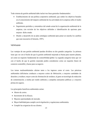 15
Todo sistema de gestión ambiental debe incluir tres fases generales fundamentales:
 Establecimiento de una política corporativa ambiental, que señale los objetivos basados
en el conocimiento del impacto ambiental de las actividades de la empresa sobre el medio
ambiente.
 Seguimiento periódico y sistemático del estado actual de la organización ambiental de la
empresa, con revisión de los objetivos definidos e identificación de opciones para
mejorar dicho estado.
 Diseño y desarrollo de un plan estratégico ambiental para poner en marcha los cambios
que sean necesarios (Clements, 1997).
VENTAJAS
Las ventajas de una gestión ambiental pueden dividirse en dos grandes categorías. La primera
tiene que ver con el hecho de que la gestión ambiental mejorada es buena para nuestro planeta,
así como un requisito fundamental de sostenibilidad global. La segunda categoría tiene que ver
con el hecho de que la gestión mejorada podría considerarse como un requisito futuro de
comercio sostenible y bueno para su negocio.
Los temas medioambientales afectan tanto a los ingresos como al costo. Las prácticas
ambientales deficitarias conducen a mayores costos de fabricación, a mayores cantidades de
desechos y residuos; mayor costo de eliminación de residuos; al gasto en tecnología de reducción
de contaminación; a multas por medio ambiente y campañas atenuantes públicas y a mayores
primas de seguros.
Los principales beneficios ambientales serian:
 Ahorro de costos.
 Incremento de la eficacia.
 Mayores oportunidades de mercado.
 Mayor habilidad para cumplir con la legislación y regulaciones ambientales.
 Cumplir las exigencias de sus clientes.
 