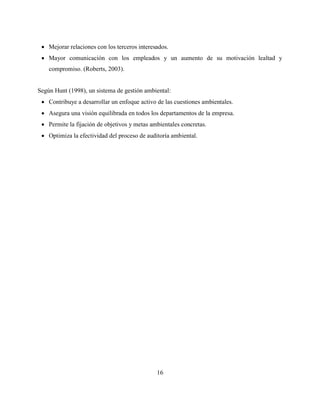 16
 Mejorar relaciones con los terceros interesados.
 Mayor comunicación con los empleados y un aumento de su motivación lealtad y
compromiso. (Roberts, 2003).
Según Hunt (1998), un sistema de gestión ambiental:
 Contribuye a desarrollar un enfoque activo de las cuestiones ambientales.
 Asegura una visión equilibrada en todos los departamentos de la empresa.
 Permite la fijación de objetivos y metas ambientales concretas.
 Optimiza la efectividad del proceso de auditoría ambiental.
 