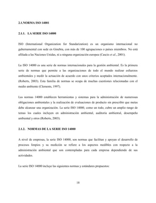 18
2.1.NORMA ISO 14001
2.1.1. LA SERIE ISO 14000
ISO (International Organization for Standarization) es un organismo internacional no
gubernamental con sede en Ginebra, con más de 100 agrupaciones o países miembros. No está
afiliada a las Naciones Unidas, ni a ninguna organización europea (Cascio et al., 2001).
La ISO 14000 es una serie de normas internacionales para la gestión ambiental. Es la primera
serie de normas que permite a las organizaciones de todo el mundo realizar esfuerzos
ambientales y medir la actuación de acuerdo con unos criterios aceptados internacionalmente.
(Roberts, 2003). Esta familia de normas se ocupa de muchas cuestiones relacionadas con el
medio ambiente (Clements, 1997).
Las normas 14000 establecen herramientas y sistemas para la administración de numerosas
obligaciones ambientales y la realización de evaluaciones de producto sin prescribir que metas
debe alcanzar una organización. La serie ISO 14000, como un todo, cubre un amplio rango de
temas los cuales incluyen en administración ambiental, auditoría ambiental, desempeño
ambiental y otros (Roberts, 2003).
2.1.2. NORMAS DE LA SERIE ISO 14000
A nivel de empresas, la serie ISO 14000, son normas que facilitan y apoyan el desarrollo de
procesos limpios y su medición se refiere a los aspectos medibles con respecto a la
administración ambiental que son contempladas para cada empresa dependiendo de sus
actividades.
La serie ISO 14000 incluye las siguientes normas y estándares propuestos:
 