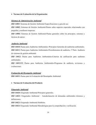 19
 Normas de Evaluación de la Organización
Sistemas de Administración Ambiental
ISO 14001: Sistemas de Gestión Ambiental-Especificaciones y guía de uso.
ISO 14002: Sistemas de Gestión Ambiental-Pautas sobre aspectos especiales relacionados con
pequeñas y medianas empresas.
ISO 14004: Sistemas de Gestión Ambiental-Pautas generales sobre los principios, sistemas y
técnicas de apoyo.
Auditoría Ambiental
ISO 14010: Pautas para Auditorías Ambientales- Principios Generales de auditorías ambientales.
ISO 14011: Pautas para Auditorías Ambientales-Procedimientos de auditoría, 1a
Parte: Auditoria
de sistemas de gestión ambiental.
ISO 14012: Pautas para Auditorías Ambientales-Criterios de calificación para auditores
ambientales.
ISO 14013/15: Pautas para Auditorías Ambientales-Programas de auditoria, revisiones y
evaluaciones.
Evaluación del Desempeño Ambiental
ISO 14031: Pautas para la Evaluación del Desempeño Ambiental.
 Normas de Evaluación del Producto
Etiquetado Ambiental
ISO 14020: Etiquetado Ambiental-Principios generales.
ISO 14021: Etiquetados Ambiental – Autodeclaración de demandas ambientales términos y
definiciones.
ISO 14022: Etiquetado Ambiental-Símbolos.
ISO 14023: Etiquetado Ambiental-Metodologías para la comprobación y verificación.
 