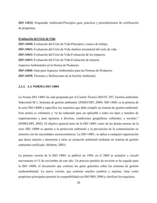 20
ISO 14024: Etiquetado Ambiental-Principios guía, practicas y procedimientos de certificación
de programas.
Evaluación del Ciclo de Vida
ISO 14040: Evaluación del Ciclo de Vida-Principios y marco de trabajo.
ISO 14041: Evaluación del Ciclo de Vida-Análisis inventarial del ciclo de vida.
ISO 14042: Evaluación del Ciclo de Vida-Evaluación de los impactos.
ISO 14043: Evaluación del Ciclo de Vida-Evaluación de mejoras.
Aspectos Ambientales en la Norma de Productos
ISO 14060: Guía para Aspectos Ambientales para las Normas de Productos.
ISO 14050: Términos y Definiciones de la Gestión Ambiental.
2.1.3. LA NORMA ISO 14001
La Norma ISO 14001 ha sido preparada por el Comité Técnico ISO/TC 207, Gestión ambiental,
Subcomité SC1, Sistemas de gestión ambiental. (INDECOPI, 2004). ISO 14001 es la primera de
la serie ISO 14000 y especifica los requisitos que debe cumplir un sistema de gestión ambiental.
Esta norma es voluntaria y “se ha redactado para ser aplicable a todos los tipos y tamaños de
organizaciones y para ajustarse a diversas, condiciones geográficas, culturales, y sociales.”
(INDECOPI, 2002). El objetivo general tanto de la ISO 14001 como de las demás normas de la
serie ISO 14000 es aportar a la protección ambiental y la prevención de la contaminación en
armonía con las necesidades socioeconómicas. La ISO 14001, se aplica a cualquier organización
que desee mejorar y demostrar a otros su actuación ambiental mediante un sistema de gestión
ambiental certificado. (Roberts, 2003).
La primera versión de la ISO 14001 se publicó en 1996; en el 2004 se actualizó y circuló
nuevamente el 15 de noviembre de este año. Un proceso paralelo de revisión se ha seguido para
la ISO 14004, el documento que contiene las guías generales sobre los sistemas de gestión
medioambiental. La nueva versión, que contiene muchos cambios y mejoras, tiene como
propósitos principales permitir la compatibilidad con ISO 9001:2000 y clarificar los requisitos.
 