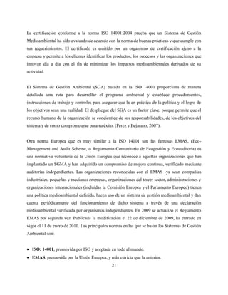 21
La certificación conforme a la norma ISO 14001:2004 prueba que un Sistema de Gestión
Medioambiental ha sido evaluado de acuerdo con la norma de buenas prácticas y que cumple con
sus requerimientos. El certificado es emitido por un organismo de certificación ajeno a la
empresa y permite a los clientes identificar los productos, los procesos y las organizaciones que
innovan día a día con el fin de minimizar los impactos medioambientales derivados de su
actividad.
El Sistema de Gestión Ambiental (SGA) basado en la ISO 14001 proporciona de manera
detallada una ruta para desarrollar el programa ambiental y establece procedimientos,
instrucciones de trabajo y controles para asegurar que la en práctica de la política y el logro de
los objetivos sean una realidad. El despliegue del SGA es un factor clave, porque permite que el
recurso humano de la organización se concientice de sus responsabilidades, de los objetivos del
sistema y de cómo comprometerse para su éxito. (Pérez y Bejarano, 2007).
Otra norma Europea que es muy similar a la ISO 14001 son las famosas EMAS, (Eco-
Management and Audit Scheme, o Reglamento Comunitario de Ecogestión y Ecoauditoría) es
una normativa voluntaria de la Unión Europea que reconoce a aquellas organizaciones que han
implantado un SGMA y han adquirido un compromiso de mejora continua, verificado mediante
auditorías independientes. Las organizaciones reconocidas con el EMAS -ya sean compañías
industriales, pequeñas y medianas empresas, organizaciones del tercer sector, administraciones y
organizaciones internacionales (incluidas la Comisión Europea y el Parlamento Europeo) tienen
una política medioambiental definida, hacen uso de un sistema de gestión medioambiental y dan
cuenta periódicamente del funcionamiento de dicho sistema a través de una declaración
medioambiental verificada por organismos independientes. En 2009 se actualizó el Reglamento
EMAS por segunda vez. Publicada la modificación el 22 de diciembre de 2009, ha entrado en
vigor el 11 de enero de 2010. Las principales normas en las que se basan los Sistemas de Gestión
Ambiental son:
 ISO: 14001, promovida por ISO y aceptada en todo el mundo.
 EMAS, promovida por la Unión Europea, y más estricta que la anterior.
 