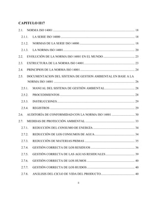 ii
CAPITULO II17
2.1. NORMA ISO 14001 .......................................................................................................... 18
2.1.1. LA SERIE ISO 14000 ................................................................................................ 18
2.1.2. NORMAS DE LA SERIE ISO 14000........................................................................ 18
2.1.3. LA NORMA ISO 14001............................................................................................. 20
2.2. EVOLUCIÓN DE LA NORMA ISO 14001 EN EL MUNDO......................................... 23
2.3. EXTRUCTURA DE LA NORMA ISO 14001.................................................................. 23
2.4. PRINCIPIOS DE LA NORMA ISO 14001....................................................................... 24
2.5. DOCUMENTACION DEL SISTEMA DE GESTION AMBIENTAL EN BASE A LA
NORMA ISO 14001 ......................................................................................................... 26
2.5.1. MANUAL DEL SISTEMA DE GESTIÓN AMBIENTAL....................................... 28
2.5.2. PROCEDIMIENTOS ................................................................................................. 28
2.5.3. INSTRUCCIONES..................................................................................................... 29
2.5.4. REGISTROS .............................................................................................................. 29
2.6. AUDITORÍA DE CONFORMIDAD CON LA NORMA ISO 14001 .............................. 30
2.7. MEDIDAS DE PROTECCIÓN AMBIENTAL ................................................................ 33
2.7.1. REDUCCIÓN DEL CONSUMO DE ENERGÍA ...................................................... 34
2.7.2. REDUCCIÓN DE LOS CONSUMOS DE AGUA.................................................... 34
2.7.3. REDUCCIÓN DE MATERIAS PRIMAS ................................................................. 35
2.7.4. GESTIÓN CORRECTA DE LOS RESIDUOS ......................................................... 36
2.7.5. GESTIÓN CORRECTA DE LAS AGUAS RESIDUALES...................................... 39
2.7.6. GESTIÓN CORRECTA DE LOS HUMOS .............................................................. 40
2.7.7. GESTIÓN CORRECTA DE LOS RUIDOS.............................................................. 40
2.7.8. ANÁLISIS DEL CICLO DE VIDA DEL PRODUCTO............................................ 40
 