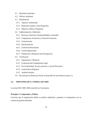 24
4.1. Requisitos Generales
4.2. Política Ambiental
4.3. Planificación
4.3.1. Aspectos Ambientales
4.3.2. Requisitos Legales y otros Requisitos
4.3.3. Objetivos, Metas y Programas
4.4. Implementación y Operación
4.4.1. Recursos, Funciones, Responsabilidad y Autoridad
4.4.2. Competencia, Formación y Toma de Conciencia
4.4.3. Comunicación
4.4.4. Documentación
4.4.5. Control de Documentos
4.4.6. Control Operacional
4.4.7. Preparación y Respuesta ante Emergencias
4.5. Verificación
4.5.1. Seguimiento y Medición
4.5.2. Evaluación del Cumplimiento Legal
4.5.3. No Conformidad, Acción correctiva y Acción Preventiva
4.5.4. Control de los Registros
4.5.5. Auditoría Interna
4.6. Revisión por la Dirección (Véase el desarrollo de esta Norma en anexo 1)
2.4. PRINCIPIOS DE LA NORMA ISO 14001
La norma ISO 14001-2004, describe los 5 principios:
Principio 1: Compromiso y Política
Conviene que la organización defina su política ambiental y garantice el compromiso con su
sistema de gestión ambiental.
 