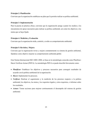 25
Principio 2: Planificación
Conviene que la organización establezca un plan que le permita realizar su política ambiental.
Principio 3: Implementación
Para la puesta en práctica eficaz, conviene que la organización ponga a punto los medios y los
mecanismos de apoyo necesarios para realizar su política ambiental, así como los objetivos y las
metas que se haya fijado.
Principio 4: Medición y Evaluación
Conviene que la organización mida, controle y evalúe su comportamiento ambiental.
Principio 5: Revisión y Mejora
Conviene que la organización revise y mejore constantemente su sistema de gestión ambiental,
fijándose como objetivo mejorar su comportamiento ambiental global.
Esta Norma Internacional ISO 14001-2004, se basa en la metodología conocida como Planificar-
Hacer-Verificar-Actuar (PHVA). La metodología PHVA se puede describir brevemente como:
 Planificar: Establecer los objetivos y procesos necesarios para conseguir resultados de
acuerdo con la política ambiental de la organización.
 Hacer: Implementar los procesos.
 Verificar: Realizar el seguimiento y la medición de los procesos respecto a la política
ambiental, los objetivos, las metas y los requisitos legales y otros requisitos, e informar sobre
los resultados.
 Actuar: Tomar acciones para mejorar continuamente el desempeño del sistema de gestión
ambiental.
 