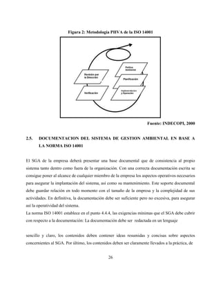 26
Figura 2: Metodología PHVA de la ISO 14001
Fuente: INDECOPI, 2000
2.5. DOCUMENTACION DEL SISTEMA DE GESTION AMBIENTAL EN BASE A
LA NORMA ISO 14001
El SGA de la empresa deberá presentar una base documental que de consistencia al propio
sistema tanto dentro como fuera de la organización. Con una correcta documentación escrita se
consigue poner al alcance de cualquier miembro de la empresa los aspectos operativos necesarios
para asegurar la implantación del sistema, así como su mantenimiento. Este soporte documental
debe guardar relación en todo momento con el tamaño de la empresa y la complejidad de sus
actividades. En definitiva, la documentación debe ser suficiente pero no excesiva, para asegurar
así la operatividad del sistema.
La norma ISO 14001 establece en el punto 4.4.4, las exigencias mínimas que el SGA debe cubrir
con respecto a la documentación: La documentación debe ser redactada en un lenguaje
sencillo y claro, los contenidos deben contener ideas resumidas y concisas sobre aspectos
concernientes al SGA. Por último, los contenidos deben ser claramente llevados a la práctica, de
 