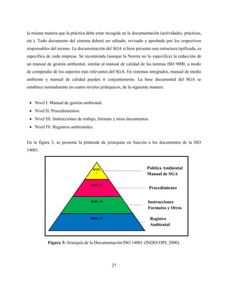 27
la misma manera que la práctica debe estar recogida en la documentación (actividades, prácticas,
etc.). Todo documento del sistema deberá ser editado, revisado y aprobado por los respectivos
responsables del mismo. La documentación del SGA si bien presenta una estructura tipificada, es
específica de cada empresa. Se recomienda (aunque la Norma no lo especifica) la redacción de
un manual de gestión ambiental, similar al manual de calidad de las normas ISO 9000, a modo
de compendio de los aspectos más relevantes del SGA. En sistemas integrados, manual de medio
ambiente y manual de calidad pueden ir conjuntamente. La base documental del SGA se
establece normalmente en cuatro niveles jerárquicos, de la siguiente manera:
 Nivel I: Manual de gestión ambiental.
 Nivel II: Procedimientos.
 Nivel III: Instrucciones de trabajo, formato y otros documentos.
 Nivel IV: Registros ambientales.
En la figura 3, se presenta la pirámide de jerarquías en función a los documentos de la ISO
14001.
Figura 3: Jerarquía de la Documentación ISO 14001 (INDECOPI, 2000).
Política Ambiental
Manual de SGA
Procedimiento
Instrucciones
Formatos y Otros
Registro
Ambiental
 