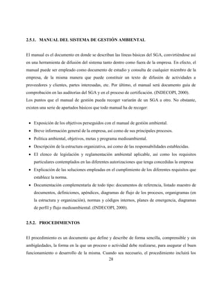 28
2.5.1. MANUAL DEL SISTEMA DE GESTIÓN AMBIENTAL
El manual es el documento en donde se describan las líneas básicas del SGA, convirtiéndose así
en una herramienta de difusión del sistema tanto dentro como fuera de la empresa. En efecto, el
manual puede ser empleado como documento de estudio y consulta de cualquier miembro de la
empresa, de la misma manera que puede constituir un texto de difusión de actividades a
proveedores y clientes, partes interesadas, etc. Por último, el manual será documento guía de
comprobación en las auditorías del SGA y en el proceso de certificación. (INDECOPI, 2000).
Los puntos que el manual de gestión pueda recoger variarán de un SGA a otro. No obstante,
existen una serie de apartados básicos que todo manual ha de recoger:
 Exposición de los objetivos perseguidos con el manual de gestión ambiental.
 Breve información general de la empresa, así como de sus principales procesos.
 Política ambiental, objetivos, metas y programa medioambiental.
 Descripción de la estructura organizativa, así como de las responsabilidades establecidas.
 EI elenco de legislación y reglamentación ambiental aplicable, así como los requisitos
particulares contemplados en las diferentes autorizaciones que tenga concedidas la empresa
 Explicación de las soluciones empleadas en el cumplimiento de los diferentes requisitos que
establece la norma.
 Documentación complementaría de todo tipo: documentos de referencia, listado maestro de
documentos, definiciones, apéndices, diagramas de flujo de los procesos, organigramas (en
la estructura y organización), normas y códigos internos, planes de emergencia, diagramas
de perfil y flujo medioambiental. (INDECOPI, 2000).
2.5.2. PROCEDIMIENTOS
El procedimiento es un documento que define y describe de forma sencilla, comprensible y sin
ambigüedades, la forma en la que un proceso o actividad debe realizarse, para asegurar el buen
funcionamiento o desarrollo de la misma. Cuando sea necesario, el procedimiento incluirá los
 