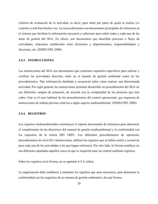 29
criterios de evaluación de la actividad, es decir, para saber por parte de quién la realiza y/o
controla si está bien hecha o no. Los procedimientos son documentos principales de referencia en
el sistema que facilitan la información necesaria y suficiente para cubrir todas y cada una de las
áreas de gestión del SGA. En efecto, son documentos que describen procesos o flujos de
actividades, relaciones establecidas entre divisiones y departamentos, responsabilidades y
funciones, etc. (INDECOPI, 2000).
2.5.3. INSTRUCCIONES
Las instrucciones del SGA son documentos que contienen requisitos específicos para realizar y
verificar las actividades descritas, tanto en el manual de gestión ambiental como en los
procedimientos. Dan información detallada y secuencial sobre cómo realizar una determinada
actividad. Por regla general, las instrucciones permiten desarrollar un procedimiento del SGA en
sus diferentes campos de actuación, de acuerdo con la complejidad de los procesos que éste
cubre. Este es el caso habitual de los procedimientos del control operacional, que requieren de
instrucciones de trabajo precisas relativas a algún aspecto medioambiental. (INDECOPI, 2000).
2.5.4. REGISTROS
Los registros medioambientales constituyen el soporte documental de referencia para demostrar
el cumplimiento de las directrices del manual de gestión medioambiental y la conformidad con
los requisitos de la norma ISO 14001. Los diferentes procedimientos de operación,
procedimientos de nivel III e Instrucciones, definen los registros que se deben emitir y conservar
para cada una de las actividades a las que hagan referencia. Por otro lado, la Norma establece en
sus diferentes apartados aquellos casos en que se requerirá tener un control mediante registros.
Sobre los registros en la Norma, en su apartado 4.5.4, indica:
La organización debe establecer y mantener los registros que sean necesarios, para demostrar la
conformidad con los requisitos de su sistema de gestión ambiental y de esta Norma
 
