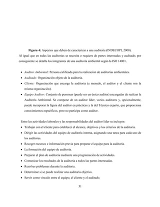 31
Figura 4: Aspectos que deben de caracterizar a una auditoría (INDECOPI, 2000).
Al igual que en todas las auditorias se necesita o requiere de partes interesadas y auditado; por
consiguiente se detalla los integrantes de una auditoría ambiental según la ISO 14001.
 Auditor Ambiental: Persona calificada para la realización de auditorías ambientales.
 Auditado: Organización objeto de la auditoria.
 Cliente: Organización que encarga la auditoria (a menudo, el auditor y el cliente son la
misma organización).
 Equipo Auditor: Conjunto de personas (puede ser un único auditor) encargadas de realizar la
Auditoría Ambiental. Se compone de un auditor líder, varios auditores y, opcionalmente,
puede incorporar la figura del auditor en prácticas y la del Técnico experto, que proporciona
conocimientos específicos, pero no participa como auditor.
Entre las actividades laborales y las responsabilidades del auditor líder se incluyen:
 Trabajar con el cliente para establecer el alcance, objetivos y los criterios de la auditoria.
 Dirigir las actividades del equipo de auditoría interna, asignando una tarea para cada uno de
los auditores.
 Recoger recursos e información previa para preparar el equipo para la auditoria.
 La formación del equipo de auditoría.
 Preparar el plan de auditoría mediante una programación de actividades.
 Comunicar los resultados de la auditoria a todos las partes interesadas.
 Resolver problemas durante la auditoria.
 Determinar si se puede realizar una auditoría objetiva.
 Servir como vinculo entre el equipo, el cliente y el auditado.
 
