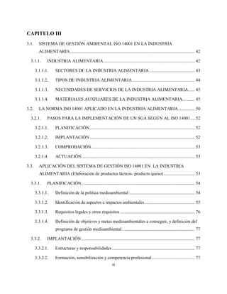 iii
CAPITULO III
3.1. SISTEMA DE GESTIÓN AMBIENTAL ISO 14001 EN LA INDUSTRIA
ALIMENTARIA................................................................................................................ 42
3.1.1. INDUSTRIA ALIMENTARIA.................................................................................. 42
3.1.1.1. SECTORES DE LA INDUSTRIA ALIMENTARIA......................................... 43
3.1.1.2. TIPOS DE INDUSTRIA ALIMENTARIA ........................................................ 44
3.1.1.3. NECESIDADES DE SERVICIOS DE LA INDUSTRIA ALIMENTARIA...... 45
3.1.1.4. MATERIALES AUXILIARES DE LA INDUSTRIA ALIMENTARIA........... 45
3.2. LA NORMA ISO 14001 APLICADO EN LA INDUSTRIA ALIMENTARIA............... 50
3.2.1. PASOS PARA LA IMPLEMENTACIÓN DE UN SGA SEGÚN AL ISO 14001.... 52
3.2.1.1. PLANIFICACIÓN .............................................................................................. 52
3.2.1.2. IMPLANTACIÓN .............................................................................................. 52
3.2.1.3. COMPROBACIÓN............................................................................................. 53
3.2.1.4. ACTUACIÓN ..................................................................................................... 53
3.3. APLICACIÓN DEL SISTEMA DE GESTIÓN ISO 14001 EN LA INDUSTRIA
ALIMENTARIA (Elaboración de productos lácteos- producto queso)............................ 53
3.3.1. PLANIFICACIÓN...................................................................................................... 54
3.3.1.1. Definición de la política medioambiental ........................................................... 54
3.3.1.2. Identificación de aspectos e impactos ambientales............................................. 55
3.3.1.3. Requisitos legales y otros requisitos ................................................................... 76
3.3.1.4. Definición de objetivos y metas medioambientales a conseguir, y definición del
programa de gestión medioambiental. ................................................................ 77
3.3.2. IMPLANTACIÓN...................................................................................................... 77
3.3.2.1. Estructuras y responsabilidades .......................................................................... 77
3.3.2.2. Formación, sensibilización y competencia profesional....................................... 77
 
