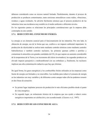 34
debemos considerarla como un recurso natural limitado. Paralelamente, durante el proceso de
producción se producen contaminantes, tanto emisiones atmosféricas como ruidos, vibraciones,
residuos y aguas residuales. Se advierte fácilmente entonces que el proceso productivo de las
industrias tiene una incidencia muy notable en el medio ambiente a diferentes niveles.
En los siguientes puntos se relacionan las principales consideraciones que la empresa debe
contemplar en este sentido.
2.7.1. REDUCCIÓN DEL CONSUMO DE ENERGÍA
La energía es un elemento esencial para el funcionamiento de las industrias. Por otro lado, la
obtención de energía, sea de la forma que sea, conlleva a un impacto ambiental importante: la
producción de electricidad se realiza tanto mediante centrales térmicas como mediante centrales
hidroeléctricas o también centrales nucleares; las primeras queman carbón o petróleo y
contaminan la atmosfera con grandes cantidades de CO2 (lo que supone un aumento considerable
de la temperatura de la Tierra y un incremento del efecto invernadero), las segundas producen un
elevado impacto paisajístico y medioambiental con sus embalases y, finalmente, las nucleares
implican una alta contaminación radiactiva que hay que eliminar.
De igual forma, los gases energéticos y los combustibles fósiles utilizados en las empresas como
fuente de energía son limitados y no renovables. Las medidas para reducir el consumo de energía
en las industrias son muy variables y de diferentes costes aunque todas ella las podemos resumir
en dos líneas de actuación:
 En primer lugar implantar procesos de producción lo más eficientes posibles desde el punto
de vista energético.
 En segundo lugar, un aislamiento térmico de la empresa que nos ayude a reducir costes
energéticos importantes en calefacción y aire acondicionado. (Cáceres et al,. 1997).
2.7.2. REDUCCIÓN DE LOS CONSUMOS DE AGUA
 
