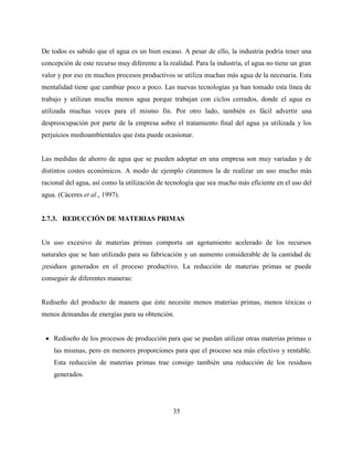 35
De todos es sabido que el agua es un bien escaso. A pesar de ello, la industria podría tener una
concepción de este recurso muy diferente a la realidad. Para la industria, el agua no tiene un gran
valor y por eso en muchos procesos productivos se utiliza muchas más agua de la necesaria. Esta
mentalidad tiene que cambiar poco a poco. Las nuevas tecnologías ya han tomado esta línea de
trabajo y utilizan mucha menos agua porque trabajan con ciclos cerrados, donde el agua es
utilizada muchas veces para el mismo fin. Por otro lado, también es fácil advertir una
despreocupación por parte de la empresa sobre el tratamiento final del agua ya utilizada y los
perjuicios medioambientales que ésta puede ocasionar.
Las medidas de ahorro de agua que se pueden adoptar en una empresa son muy variadas y de
distintos costes económicos. A modo de ejemplo citaremos la de realizar un uso mucho más
racional del agua, así como la utilización de tecnología que sea mucho más eficiente en el uso del
agua. (Cáceres et al., 1997).
2.7.3. REDUCCIÓN DE MATERIAS PRIMAS
Un uso excesivo de materias primas comporta un agotamiento acelerado de los recursos
naturales que se han utilizado para su fabricación y un aumento considerable de la cantidad de
¡residuos generados en el proceso productivo. La reducción de materias primas se puede
conseguir de diferentes maneras:
Rediseño del producto de manera que éste necesite menos materias primas, menos tóxicas o
menos demandas de energías para su obtención.
 Rediseño de los procesos de producción para que se puedan utilizar otras materias primas o
las mismas, pero en menores proporciones para que el proceso sea más efectivo y rentable.
Esta reducción de materias primas trae consigo también una reducción de los residuos
generados.
 