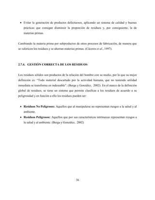 36
 Evitar la generación de productos defectuosos, aplicando un sistema de calidad y buenas
prácticas que consigan disminuir la proporción de residuos y, por consiguiente, la de
materias primas.
Cambiando la materia prima por subproductos de otros procesos de fabricación, de manera que
se valoricen los residuos y se ahorran materias primas. (Cáceres et al., 1997).
2.7.4. GESTIÓN CORRECTA DE LOS RESIDUOS
Los residuos sólidos son productos de la relación del hombre con su medio, por lo que su mejor
definición es: “Todo material descartado por la actividad humana, que no teniendo utilidad
inmediata se transforma en indeseable”. (Berga y González, 2002). En el marco de la definición
global de residuos, se tiene un sistema que permite clasificar a los residuos de acuerdo a su
peligrosidad y en función a ello los residuos pueden ser:
 Residuos No Peligrosos: Aquellos que al manipularse no representan riesgos a la salud y al
ambiente.
 Residuos Peligrosos: Aquellos que por sus características intrínsecas representan riesgos a
la salud y al ambiente. (Berga y González, 2002)
 