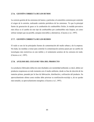 40
2.7.6. GESTIÓN CORRECTA DE LOS HUMOS
La correcta gestión de las emisiones de humos y partículas a la atmósfera comienza por controlar
el origen de la emisión, realizando controles periódicos de las emisiones. Ya que la principal
fuente de generación de gases es la combustión de combustibles fósiles, la medida preventiva
más eficaz es el cambio de este tipo de combustibles por combustibles más limpios, así como
utilizar siempre que sea posible, energías renovables y alternativas. (Cáceres et al., 1997).
2.7.7. GESTIÓN CORRECTA DE LOS RUIDOS
El ruido es une de las principales fuentes de contaminación del medio urbano y de la empresa.
Sin duda, las medidas a tomar para controlar la contaminación acústica pasen por un cambio de
tecnologías más restrictivas en este ámbito y el aislamiento acústico de los emisores de ruido.
(Cáceres et al., 1997).
2.7.8. ANÁLISIS DEL CICLO DE VIDA DEL PRODUCTO
Los productos fabricados deben de estar diseñados con mentalidad ambiental, es decir, deben ser
productos respetuosos en todo momento con el medio ambiente, desde su fase de elección de las
materias primas, pasando por la fase de fabricación, distribución y utilización del producto. Su
aprovechamiento ultimo como residuo debe priorizar su reutilización-reciclaje o, de no quedar
más remedio, su aprovechamiento energético. (Cáceres et al., 1997).
 