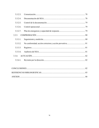 iv
3.3.2.3. Comunicación...................................................................................................... 78
3.3.2.4. Documentación del SGA..................................................................................... 78
3.3.2.5. Control de la documentación............................................................................... 79
3.3.2.6. Control operacional............................................................................................. 79
3.3.2.7. Plan de emergencia y capacidad de respuesta..................................................... 79
3.3.3. COMPROBACIÓN.................................................................................................... 80
3.3.3.1. Seguimiento y medición...................................................................................... 80
3.3.3.2. No conformidad, acción correctora y acción preventiva..................................... 81
3.3.3.3. Registros.............................................................................................................. 81
3.3.3.4. Auditoria del SGA............................................................................................... 81
3.3.4. ACTUACIÓN............................................................................................................. 82
3.3.4.1. Revisión por la dirección..................................................................................... 82
CONCLUSIONES ........................................................................................................................ 82
REFERENCIAS BIBLIOGRÁFICAS.......................................................................................... 83
ANEXOS ...................................................................................................................................... 88
 
