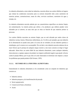 43
La industria alimentaria, como todas las industrias, necesita ubicar sus centros fabriles en lugares
que reúnan las condiciones necesarias para su correcto desarrollo tales como suministro de
materias primas, comunicaciones, mano de obra, servicios auxiliares, suministro de agua y
energía, etc.
La industria alimentaria necesita además por sus características específicas un entorno limpio,
sin contaminación. La materia prima que utiliza y los productos que elabora pueden verse
afectados por el entorno, en unas más que en otras en función de que materias primas se
procesan.
Los centros fabriles necesitan un entorno limpio, que no esté afectado por malos olores de
industrias vecinas, humos, filtraciones subterráneas, etc. Es obvio, por ejemplo, que una industria
de la alimentación no puede estar junto a la cerca de un vertedero, de una industria química o
metalúrgica, por lo menos no es aconsejable. Por así decir, esta industria necesita rodearse de un
muro ficticio que la proteja de cualquier ataque exterior y este muro consiste en elegir el lugar
adecuado. Ahora bien, un centro fabril de una industria alimentaria, como cualquier industria,
tiene procesos y equipos capaces de producir un impacto ambiental negativo que puede volverse
contra la propia fábrica, por lo que ella es la más interesada en minimizar este impacto y atacar
los problemas que pueda producir (De Ferrater, 1995).
3.1.1.1. SECTORES DE LA INDUSTRIA ALIMENTARIA
Generalmente la industria alimentaria se ha considerado como un conjunto de industrias que
consiste en:
 Industria cárnica
 Industria pesquera y de transformación de pescado
 Sector agropecuario
 Conservas de frutas y hortalizas
 Aceite
 
