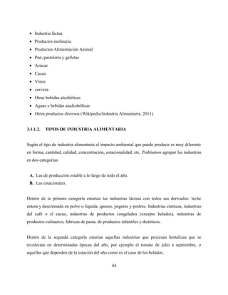 44
 Industria láctea
 Productos molinería
 Productos Alimentación Animal
 Pan, pastelería y galletas
 Azúcar
 Cacao
 Vinos
 cerveza
 Otras bebidas alcohólicas
 Aguas y bebidas analcohólicas
 Otros productos diversos (Wikipedia/Industria Alimentaria, 2011).
3.1.1.2. TIPOS DE INDUSTRIA ALIMENTARIA
Según el tipo de industria alimentaria el impacto ambiental que puede producir es muy diferente
en forma, cantidad, calidad, concentración, estacionalidad, etc. Podríamos agrupar las industrias
en dos categorías:
A. Las de producción estable a lo largo de todo el año.
B. Las estacionales.
Dentro de la primera categoría estarían las industrias lácteas con todos sus derivados: leche
entera y descremada en polvo o liquida, quesos, yogures y postres. Industrias cárnicas, industrias
del café o el cacao, industrias de productos congelados (excepto helados), industrias de
productos culinarios, fabricas de pasta, de productos infantiles y dietéticos.
Dentro de la segunda categoría estarían aquellas industrias que procesan hortalizas que se
recolectan en determinadas épocas del año, por ejemplo el tomate de julio a septiembre, o
aquellas que dependen de la estación del año como es el caso de los helados.
 