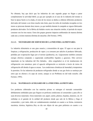 45
No obstante, hay que decir que las industrias de este segundo grupo no llegan a parar
completamente la actividad fabril, ya que por ejemplo en el caso de la industria del tomate si
bien la época fuerte es la citada, el resto de los meses se dedica a elaborar diferentes productos
derivados del tomate a un ritmo mucho más lento, pues los miles de toneladas recogidas en tres
meses se procesan durante doce meses, ya que también durante la campaña se siguen fabricando
productos derivados. En la fábrica de helados ocurre una situación similar, el periodo de mayor
consumo son los tres meses. Estos dos grupos generan impactos ambientales de manera distinta
cada uno y existen maneras distintas de atacarlas. (De Ferrater, 1995).
3.1.1.3. NECESIDADES DE SERVICIOS DE LA INDUSTRIA ALIMENTARIA
La industria alimentaria es una gran usuaria y consumidora de agua. El agua se usa para la
limpieza y refrigeración, producción de vapor y se consume por adición al producto fabricado,
pérdidas por evaporación fugas por el terreno (jardinería), etc. Lógicamente también consume
energía eléctrica comprada o cogenerada combustibles líquidos y gaseosos. Otro servicio
importante en las industrias del frío (helados, ultra congelados) es el de instalaciones de
refrigeración con amoníaco, pero el agua.de refrigeración se recircula a través de torres de
refrigeración allí donde el agua es escasa. Las condiciones climáticas de humedad y temperatura
lo permiten. En las industrias de productos refrigerados donde se usa gas freón se sustituye por
otros que no afecten a la capa de ozono, aunque es un Problema no del todo resuelto. (De
Ferrater, 1995).
3.1.1.4. MATERIALES AUXILIARES DE LA INDUSTRIA ALIMENTARIA
Los productos elaborados con las materias primas se entregan al mercado consumidor
debidamente embalados para que lleguen en perfectas condiciones al consumidor y para ello se
usan diversos materiales. Estos materiales son: papel, cartón, plástico, hojalata, aluminio, etc. El
embalaje es el garante de la calidad del producto desde que sale de la fábrica y llega al
consumidor, y por tanto, debe ser cuidadosamente estudiado en cuanto a su forma, resistencia
mecánica, térmica, higiénica..Hoy en día son objeto de una gran polémica en cuanto a su
 