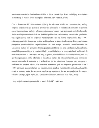 46
tratamiento una vez ha finalizado su misión, es decir, cuando deja de ser embalaje y se convierte
en residuo y es cuando causa un impacto ambiental. (De Ferrater, 1995).
Con el fenómeno del calentamiento global y los elevados niveles de contaminación, no hay
empresa responsable que piense en producir sin considerar el cuidado del ambiente, en especial
con el incremento de las leyes y los mecanismos que buscan crear conciencia en todo el mundo.
Reducir el impacto ambiental de los procesos productivos, así como de los servicios que brinda
una organización, son los aspectos fundamentales que la norma internacional ISO 14001
establece para todo sistema de gestión ambiental que se desee implementar. Empresas locales,
compañías multinacionales, organizaciones de alto riesgo, industrias manufactureras, de
servicios o incluso los gobiernos locales pueden acreditarse con esta certificación, la cual se ha
concebido para equilibrar la productividad y rentabilidad con la responsabilidad ambiental. Si
bien las normas de la ISO 14001 son muy exigentes, son también de fácil cumplimiento, una vez
que la organización se ha adaptado al modelo de trabajo de esta certificación, que implica un
manejo adecuado de residuos y el aislamiento de los elementos riesgosos para asegurar el
ambiente del entorno laboral. Un elemento importante que las empresas que reciben la ISO
14001 aprenden a desarrollar en sus organizaciones es el de planificación ambiental, el cual les
ayuda a evaluar mejor los recursos con los que cuentan a fin de aprovecharlos de manera
eficiente (energía, agua, papel, etc.) (Directorio Calidad Certificada en el Perú, 2010).
Los principales aspectos a controlar a través de la ISO 14001 son:
 