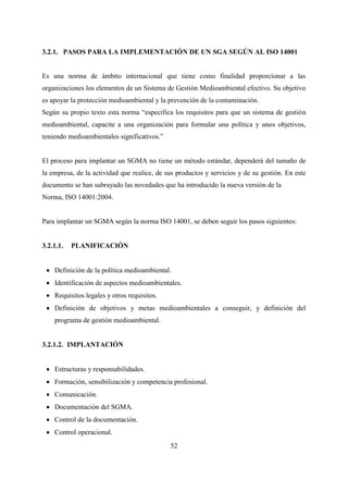 52
3.2.1. PASOS PARA LA IMPLEMENTACIÓN DE UN SGA SEGÚN AL ISO 14001
Es una norma de ámbito internacional que tiene como finalidad proporcionar a las
organizaciones los elementos de un Sistema de Gestión Medioambiental efectivo. Su objetivo
es apoyar la protección medioambiental y la prevención de la contaminación.
Según su propio texto esta norma “especifica los requisitos para que un sistema de gestión
medioambiental, capacite a una organización para formular una política y unos objetivos,
teniendo medioambientales significativos.”
El proceso para implantar un SGMA no tiene un método estándar, dependerá del tamaño de
la empresa, de la actividad que realice, de sus productos y servicios y de su gestión. En este
documento se han subrayado las novedades que ha introducido la nueva versión de la
Norma, ISO 14001:2004.
Para implantar un SGMA según la norma ISO 14001, se deben seguir los pasos siguientes:
3.2.1.1. PLANIFICACIÓN
 Definición de la política medioambiental.
 Identificación de aspectos medioambientales.
 Requisitos legales y otros requisitos.
 Definición de objetivos y metas medioambientales a conseguir, y definición del
programa de gestión medioambiental.
3.2.1.2. IMPLANTACIÓN
 Estructuras y responsabilidades.
 Formación, sensibilización y competencia profesional.
 Comunicación.
 Documentación del SGMA.
 Control de la documentación.
 Control operacional.
 