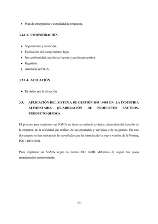 53
 Plan de emergencia y capacidad de respuesta.
3.2.1.3. COMPROBACIÓN
 Seguimiento y medición.
 Evaluación del cumplimiento legal.
 No conformidad, acción correctora y acción preventiva.
 Registros.
 Auditoria del SGA.
3.2.1.4. ACTUACIÓN
 Revisión por la dirección
3.3. APLICACIÓN DEL SISTEMA DE GESTIÓN ISO 14001 EN LA INDUSTRIA
ALIMENTARIA (ELABORACIÓN DE PRODUCTOS LÁCTEOS-
PRODUCTO QUESO)
El proceso para implantar un SGMA no tiene un método estándar, dependerá del tamaño de
la empresa, de la actividad que realice, de sus productos y servicios y de su gestión. En este
documento se han subrayado las novedades que ha introducido la nueva versión de la Norma,
ISO 14001:2004.
Para implantar un SGMA según la norma ISO 14001, debemos de seguir los pasos
mencionados anteriormente:
 