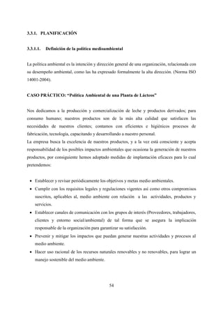 54
3.3.1. PLANIFICACIÓN
3.3.1.1. Definición de la política medioambiental
La política ambiental es la intención y dirección general de una organización, relacionada con
su desempeño ambiental, como las ha expresado formalmente la alta dirección. (Norma ISO
14001-2004).
CASO PRÁCTICO: “Política Ambiental de una Planta de Lácteos”
Nos dedicamos a la producción y comercialización de leche y productos derivados; para
consumo humano; nuestros productos son de la más alta calidad que satisfacen las
necesidades de nuestros clientes; contamos con eficientes e higiénicos procesos de
fabricación, tecnología, capacitando y desarrollando a nuestro personal.
La empresa busca la excelencia de nuestros productos, y a la vez está consciente y acepta
responsabilidad de los posibles impactos ambientales que ocasiona la generación de nuestros
productos, por consiguiente hemos adoptado medidas de implantación eficaces para lo cual
pretendemos:
 Establecer y revisar periódicamente los objetivos y metas medio ambientales.
 Cumplir con los requisitos legales y regulaciones vigentes así como otros compromisos
suscritos, aplicables al, medio ambiente con relación a las actividades, productos y
servicios.
 Establecer canales de comunicación con los grupos de interés (Proveedores, trabajadores,
clientes y entorno social/ambiental) de tal forma que se asegura la implicación
responsable de la organización para garantizar su satisfacción.
 Prevenir y mitigar los impactos que puedan generar nuestras actividades y procesos al
medio ambiente.
 Hacer uso racional de los recursos naturales renovables y no renovables, para lograr un
manejo sostenible del medio ambiente.
 