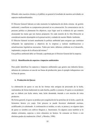 55
Difundir entre nuestros clientes y el público en general el resultado de nuestras actividades en
aspectos medioambientales.
El Director General liderará en todo momento la implantación de dicho sistema de gestión
ambiental y manifiesta su compromiso personal en su consecución. En consecuencia con la
presente política se plantearan los objetivos, cuyo logro será la evidencia de que estamos
alcanzando las metas que nos hemos propuesto. En cada reunión de la Alta Dirección se
considerará nuestro desempeño en la preservación y cuidado de nuestro Medio Ambiente.
El Director General revisará anualmente la política ambiental para asegurar que continúen
reflejando las aspiraciones y objetivos de la empresa y realizar modificaciones y
actualizaciones legislativas necesarias. Todos por tanto, debemos colaborar en el desarrollo,
implantado y mejora de la eficacia del mismo.”
Esta política ambiental debe ser firmada y aprobada por el Director General del la empresa.
3.3.1.2. Identificación de aspectos e impactos ambientales
Para poder identificar los aspectos e impactos ambientales que genera una industria láctea;
debemos de centrarnos en una de sus líneas de producción; para el ejemplo trabajaremos con
la línea de quesos.
A. Producción de Quesos
La elaboración de queso es una de las formas más antiguas de procesado de la leche,
realizándose de forma tradicional en cada familia, pueblo o comarca. El queso es un producto
que se elabora con leche entera, nata, leche desnatada, mazada o con mezclas de estos
productos.
De forma general, el queso se produce por coagulación de las proteínas de la leche, a partir de
fermentos lácteos y/o cuajo. Este proceso se puede favorecer añadiendo enzimas,
acidificando y/o calentando. A continuación se moldea, se sala, se prensa y en algunos tipos
de queso se siembra con cultivos fúngicos o bacterianos. En algunos casos también se le
añaden colorantes, especias u otros alimentos no lácteos. Se consume en fresco o con
distintos grados de maduración. (Omil y Morales, 1996).
 