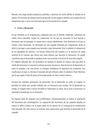 59
Durante esta etapa pueden producirse pérdidas o derrames de leche debido al manejo de la
misma. El consumo de energía térmica producido en esta etapa es debido a las condiciones de
temperatura que a veces son necesarias para la formación de la cuajada.
 Corte y Desuerado
El gel formado en la coagulación, cualquiera que sea el método empleado, constituye un
estado físico inestable. Según las condiciones en las que se encuentra la fase líquida o
lactosuero que lo impregna, se separa más o menos rápidamente. Este fenómeno es el que se
conoce como desuerado. El desuerado de una cuajada obtenida por coagulación ácida es
difícil y da lugar a una cuajada muy húmeda y poco desuerada. Esto es debido a la dispersión
de los agregados de caseína, a la escasa contracción del coágulo y a la ausencia de carga
mineral de la caseína, que forma una masa plástica que encierra el lactosuero. Se puede
considerar que el desuerado se produce como un escurrido a través de la masa del coágulo.
El coágulo obtenido por vía enzimática no desuera al dejarlo en reposo, sino que para la
salida del lactosuero es necesario realizar acciones mecánicas. Para favorecer el desuerado, se
corta la cuajada y de esta forma se consigue multiplicar la superficie de exudación. Las
condiciones en que se efectúa el troceado del gel influyen sobre el producto final obtenido,
por lo que según el tipo de queso el troceado puede ser más o menos intenso.
Existen dos métodos principales de desuerado. En el desuerado en cuba, el coágulo es
dividido en cubos que quedan bañados por el lactosuero que exudan. En el desuerado en
molde, el coágulo más o menos dividido es mantenido en masa, de la cual el lactosuero es
separado a medida que se va formando.
En algunos tipos de coágulos muy acidificados y desmineralizados se realiza la separación
del lactosuero por centrifugación. La separación del lactosuero de las cuajadas dejadas en
reposo es débil y lenta y en la mayor parte de los quesos no se conseguiría la composición
final deseada. Por este motivo se realizan otras operaciones que faciliten el desuerado de la
cuajada.
 