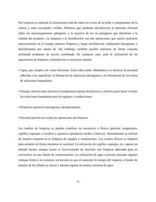 71
Por limpieza se entiende la eliminación total de todos los restos de la leche o componentes de la
misma y otras suciedades visibles. Mientras que mediante desinfección se pretende eliminar
todos los microorganismos patógenos y la mayoría de los no patógenos que afectarían a la
calidad del producto. La limpieza y la desinfección son dos operaciones que suelen realizarse
sucesivamente en el tiempo, primero limpieza y luego desinfección, empleando detergentes y
desinfectantes por separa do. Sin embargo, también pueden realizarse de forma conjunta
utilizando productos de acción combinada. En cualquier caso, para la realización de las
operaciones de limpieza y desinfección es necesario aportar:
• Agua, que cumple con varias funciones. Entre ellas están: reblandecer y/o disolver la suciedad
adherida a las superficies, la formación de soluciones detergentes y la eliminación de los restos
de soluciones limpiadoras.
• Energía, térmica para alcanzar la temperatura óptima del proceso y eléctrica para hacer circular
las soluciones limpiadoras por los equipos y conducciones.
• Productos químicos (detergentes, desinfectantes).
• Personal para llevar a cabo las operaciones de limpieza.
Los medios de limpieza se pueden clasificar en mecánicos o físicos (presión, temperatura,
cepillos, esponjas y escobas) y químicos (productos ácidos y básicos). Normalmente se utilizan
de manera conjunta en la limpieza de equipos e instalaciones. Los medios físicos se emplean
para arrastrar de forma mecánica la suciedad. La utilización de cepillos, esponjas, etc. supone un
método barato, aunque tienen el inconveniente de necesitar una limpieza adecuada para no
convertirse en una fuente de contaminación. La utilización de agua a presión presenta algunas
ventajas frente a los sistemas sin presión ya que al aumentar la energía del impacto, el poder de
arrastre de los sólidos es mayor y además supone un menor consumo de agua.
 