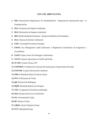 vii
LISTA DE ABREVIATURA
1. ISO: International Organization for Standardization / Organización Internacional para la
Estandarización.
2. EIA: Evaluación de Impacto Ambiental.
3. DIA: Declaración de Impacto Ambiental.
4. BSI: British Standards Institution / Institución Británica de Estándares.
5. SGA: Sistema de Gestión Ambiental.
6. CEE: Comunidad Económica Europea
7. EMAS: Eco Management Audit Schmeeme o Reglamento Comunitario de Ecogestión y
Ecoauditoría
8. SAGE: Grupo Asesor de Estrategias Ambientales
9. GATT: General Agreement on Tariffs and Trade
10. TC 207: Comité Técnico 207
11. CONFIEP: Confederación Nacional de Instituciones Empresariales Privadas
12. CONAM: Consejo Nacional del Ambiente
13. PHVA: Planificar-Hacer-Verificar-Actuar
14. PVC: Policloruro de Vinilo
15. pH: Potencial de Hidrógeno
16. DQO: Demanda Química de Oxígeno.
17. CFC: Compuestos Clorofluorocarbonados
18. SGS: System & Services Certification
19. GL: Germanischer Lloyd
20. BV: Bureau Veritas
21. LRQA: Lloyd`s Register Group
22. TUV: Rheinland Group
 