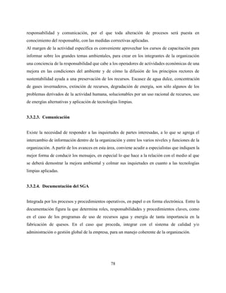 78
responsabilidad y comunicación, por el que toda alteración de procesos será puesta en
conocimiento del responsable, con las medidas correctivas aplicadas.
Al margen de la actividad específica es conveniente aprovechar los cursos de capacitación para
informar sobre los grandes temas ambientales, para crear en los integrantes de la organización
una conciencia de la responsabilidad que cabe a los operadores de actividades económicas de una
mejora en las condiciones del ambiente y de cómo la difusión de los principios rectores de
sustentabilidad ayuda a una preservación de los recursos. Escasez de agua dulce, concentración
de gases invernaderos, extinción de recursos, degradación de energía, son sólo algunos de los
problemas derivados de la actividad humana, solucionables por un uso racional de recursos, uso
de energías alternativas y aplicación de tecnologías limpias.
3.3.2.3. Comunicación
Existe la necesidad de responder a las inquietudes de partes interesadas, a lo que se agrega el
intercambio de información dentro de la organización y entre los varios niveles y funciones de la
organización. A partir de los avances en esta área, conviene acudir a especialistas que indiquen la
mejor forma de conducir los mensajes, en especial lo que hace a la relación con el medio al que
se deberá demostrar la mejora ambiental y colmar sus inquietudes en cuanto a las tecnologías
limpias aplicadas.
3.3.2.4. Documentación del SGA
Integrada por los procesos y procedimientos operativos, en papel o en forma electrónica. Entre la
documentación figura la que determina roles, responsabilidades y procedimientos claves, como
en el caso de los programas de uso de recursos agua y energía de tanta importancia en la
fabricación de quesos. En el caso que proceda, integrar con el sistema de calidad y/o
administración o gestión global de la empresa, para un manejo coherente de la organización.
 