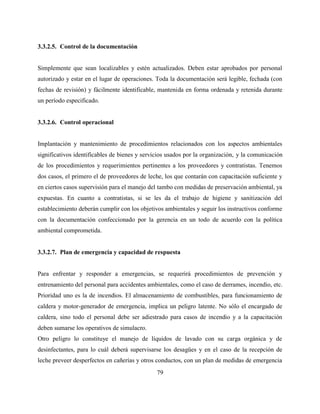 79
3.3.2.5. Control de la documentación
Simplemente que sean localizables y estén actualizados. Deben estar aprobados por personal
autorizado y estar en el lugar de operaciones. Toda la documentación será legible, fechada (con
fechas de revisión) y fácilmente identificable, mantenida en forma ordenada y retenida durante
un período especificado.
3.3.2.6. Control operacional
Implantación y mantenimiento de procedimientos relacionados con los aspectos ambientales
significativos identificables de bienes y servicios usados por la organización, y la comunicación
de los procedimientos y requerimientos pertinentes a los proveedores y contratistas. Tenemos
dos casos, el primero el de proveedores de leche, los que contarán con capacitación suficiente y
en ciertos casos supervisión para el manejo del tambo con medidas de preservación ambiental, ya
expuestas. En cuanto a contratistas, si se les da el trabajo de higiene y sanitización del
establecimiento deberán cumplir con los objetivos ambientales y seguir los instructivos conforme
con la documentación confeccionado por la gerencia en un todo de acuerdo con la política
ambiental comprometida.
3.3.2.7. Plan de emergencia y capacidad de respuesta
Para enfrentar y responder a emergencias, se requerirá procedimientos de prevención y
entrenamiento del personal para accidentes ambientales, como el caso de derrames, incendio, etc.
Prioridad uno es la de incendios. El almacenamiento de combustibles, para funcionamiento de
caldera y motor-generador de emergencia, implica un peligro latente. No sólo el encargado de
caldera, sino todo el personal debe ser adiestrado para casos de incendio y a la capacitación
deben sumarse los operativos de simulacro.
Otro peligro lo constituye el manejo de líquidos de lavado con su carga orgánica y de
desinfectantes, para lo cuál deberá supervisarse los desagües y en el caso de la recepción de
leche preveer desperfectos en cañerías y otros conductos, con un plan de medidas de emergencia
 