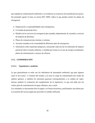 80
que impidan la contaminación ambiental y su incidencia en el proceso de manufactura de quesos.
Sin pretender agotar el tema, la norma ISO 14004, indica lo que pueden incluir los planes de
emergencia:
 Organización y responsabilidades ante emergencias;
 Un listado de personal clave;
 Detalles de los servicios de emergencia (por ejemplo, departamento de incendios, servicios
de limpieza de derrames;
 Planes de comunicaciones internas y externas;
 Acciones tomadas en la eventualidad de diferentes tipos de emergencia;
 información sobre materiales peligrosos, incluyendo cada uno de los materiales de impacto
potencial sobre el medio ambiente, y medidas por tomar en el caso de escapes accidentales;
planes de entrenamiento y ensayos de eficacia.
3.3.3. COMPROBACIÓN
3.3.3.1. Seguimiento y medición
Lo que generalmente se mide son los indicadores de desempeño ambiental, que para algunos
casos lo da el peso o volumen del residuo y en otros la carga de contaminantes por medio de
análisis químico, o también las emisiones gaseosas correspondientes a la caldera de vapor.
Incluye también la evaluación del cumplimiento de la legislación, lo que está dado por los
valores guía de contaminación de agua, efluentes, aire y suelo.
Los resultados se documentan bien en papel o en forma electrónica, prefiriéndose esta última por
la economía del recurso papel que prescribe el cuidado ambiental.
 