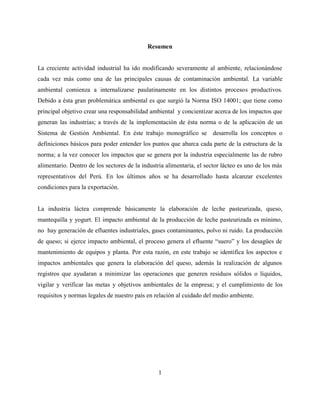 1
Resumen
La creciente actividad industrial ha ido modificando severamente al ambiente, relacionándose
cada vez más como una de las principales causas de contaminación ambiental. La variable
ambiental comienza a internalizarse paulatinamente en los distintos procesos productivos.
Debido a ésta gran problemática ambiental es que surgió la Norma ISO 14001; que tiene como
principal objetivo crear una responsabilidad ambiental y concientizar acerca de los impactos que
generan las industrias; a través de la implementación de ésta norma o de la aplicación de un
Sistema de Gestión Ambiental. En éste trabajo monográfico se desarrolla los conceptos o
definiciones básicos para poder entender los puntos que abarca cada parte de la estructura de la
norma; a la vez conocer los impactos que se genera por la industria especialmente las de rubro
alimentario. Dentro de los sectores de la industria alimentaria, el sector lácteo es uno de los más
representativos del Perú. En los últimos años se ha desarrollado hasta alcanzar excelentes
condiciones para la exportación.
La industria láctea comprende básicamente la elaboración de leche pasteurizada, queso,
mantequilla y yogurt. El impacto ambiental de la producción de leche pasteurizada es mínimo,
no hay generación de efluentes industriales, gases contaminantes, polvo ni ruido. La producción
de queso; si ejerce impacto ambiental, el proceso genera el efluente “suero” y los desagües de
mantenimiento de equipos y planta. Por esta razón, en este trabajo se identifica los aspectos e
impactos ambientales que genera la elaboración del queso, además la realización de algunos
registros que ayudaran a minimizar las operaciones que generen residuos sólidos o líquidos,
vigilar y verificar las metas y objetivos ambientales de la empresa; y el cumplimiento de los
requisitos y normas legales de nuestro país en relación al cuidado del medio ambiente.
 