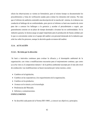82
efecto las observaciones se vierten en formularios, pero al mismo tiempo se documentarán los
procedimientos y listas de verificación usadas para evaluar los elementos del sistema. Por más
que el informe de auditoría contendrá una descripción de la marcha del sistema, la evidencia nos
conducirá al hallazgo de no conformidades, pero previo al informe se hará una reunión de cierre
para dar a conocer los hallazgos a la gerencia y acordar el procedimiento a seguir, que
generalmente consiste en un plazo de tiempo destinado a levantar las no conformidades. En la
industria quesera, la técnica juega un papel importante para la producción de buena calidad, por
lo que es conveniente contar en el equipo del auditor con personal destacado de la industria que
eche luz sobre los procesos, aunque la decisión queda en manos del auditor.
3.3.4. ACTUACIÓN
3.3.4.1. Revisión por la dirección
Se hará a intervalos continuos para evaluar la eficacia y el desempeño ambiental de la
organización, con vistas a modificaciones necesarias para el mejoramiento continuo, que como
ya se ha visto es el compromiso número 1 de la política ambiental suscripta por el más alto nivel
de conducción. Las modificaciones se hacen necesarias por varias razones, como:
 Cambios en la legislación;
 Cambios en las expectativas y los requerimientos de la organización;
 Cambios en los productos;
 Avances en la ciencia y en la tecnología
 Preferencias del Mercado;
 Informes y comunicaciones.
CONCLUSIONES
 Se describió cada punto de la Norma ISO 14001, y conocer sus objetivos y principios.
 