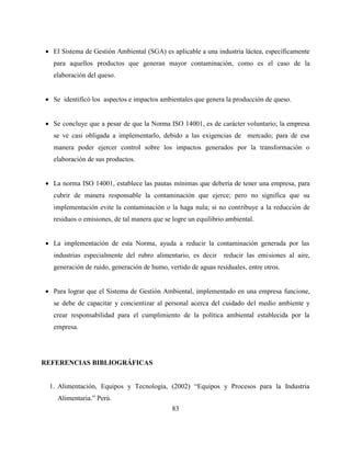 83
 El Sistema de Gestión Ambiental (SGA) es aplicable a una industria láctea, específicamente
para aquellos productos que generan mayor contaminación, como es el caso de la
elaboración del queso.
 Se identificó los aspectos e impactos ambientales que genera la producción de queso.
 Se concluye que a pesar de que la Norma ISO 14001, es de carácter voluntario; la empresa
se ve casi obligada a implementarlo, debido a las exigencias de mercado; para de esa
manera poder ejercer control sobre los impactos generados por la transformación o
elaboración de sus productos.
 La norma ISO 14001, establece las pautas mínimas que debería de tener una empresa, para
cubrir de manera responsable la contaminación que ejerce; pero no significa que su
implementación evite la contaminación o la haga nula; si no contribuye a la reducción de
residuos o emisiones, de tal manera que se logre un equilibrio ambiental.
 La implementación de esta Norma, ayuda a reducir la contaminación generada por las
industrias especialmente del rubro alimentario, es decir reducir las emisiones al aire,
generación de ruido, generación de humo, vertido de aguas residuales, entre otros.
 Para lograr que el Sistema de Gestión Ambiental, implementado en una empresa funcione,
se debe de capacitar y concientizar al personal acerca del cuidado del medio ambiente y
crear responsabilidad para el cumplimiento de la política ambiental establecida por la
empresa.
REFERENCIAS BIBLIOGRÁFICAS
1. Alimentación, Equipos y Tecnología, (2002) “Equipos y Procesos para la Industria
Alimentaria.” Perú.
 