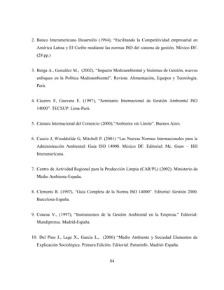 84
2. Banco Interamericano Desarrollo (1994), “Facilitando la Competitividad empresarial en
América Latina y El Caribe mediante las normas ISO del sistema de gestión. México DF.
(28 pp.)
3. Berga A., González M., (2002), “Impacto Medioambiental y Sistemas de Gestión, nuevos
enfoques en la Política Medioambiental”. Revista: Alimentación, Equipos y Tecnología.
Perú.
4. Cáceres F, Guevara E. (1997), “Seminario Internacional de Gestión Ambiental ISO
14000”. TECSUP. Lima-Perú.
5. Cámara Internacional del Comercio (2000),”Ambiente sin Límite”. Buenos Aires.
6. Cascio J, Wooddsilde G, Mitchell P. (2001) “Las Nuevas Normas Internacionales para la
Administración Ambiental: Guía ISO 14000. México DF. Editorial: Mc. Graw – Hill
Interamericana.
7. Centro de Actividad Regional para la Producción Limpia (CAR/PL) (2002). Ministerio de
Medio Ambiente-España.
8. Clements R. (1997), “Guía Completa de la Norma ISO 14000”. Editorial: Gestión 2000.
Barcelona-España.
9. Conesa V., (1997), “Instrumentos de la Gestión Ambiental en la Empresa.” Editorial:
Mundiprensa. Madrid-España.
10. Del Pino J., Lage X., García L., (2006) “Medio Ambiente y Sociedad Elementos de
Explicación Sociológica. Primera Edición. Editorial: Paraninfo. Madrid- España.
 