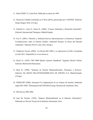 85
11. Diario PERU 21, Lima-Perú. Publicado en marzo de 1999.
12. Directorio Calidad Certificada en el Perú (2010), patrocinado por: CONFIEP. Editorial:
Grupo Imagen. Perú. (212 pp.)
13. Enkerlin E., Cano G., Garza R., (2004), “Ciencia Ambiental y Desarrollo Sostenible”.
Editorial: Internacional Thompson. Madrid-España.
14. Foy P., (2001), “Derecho y Ambiente-Nuevas Aproximaciones y Estimativas. Separata:
Consideraciones sobre el Sistema Jurídico Ambiental Peruano en busca del Derecho
Ambiental.” Editorial: PUCP. Lima- Perú. (88 pp.).
15. Fundación Terram, (2003), “La Norma ISO 14001 y su Aplicación en Chile. Consultado
en Julio 2011. Disponible en: www.terram.cl
16. Hoyle D., (1997) “ISO 9000 Quality Systems Handbook” Segunda Edición Oxford.
Editorial: Butterworth Heinemann.
17. Hunt D., (1998), “Sistemas de Gestión Medioambientales. Principios y Practica.”
Editorial: Mc GRAW HILL/INTERAMERICANA DE ESPAÑA S.A. Madrid-España.
(318 pp.)
18. INDECOPI (2000), Seminario:”La Implantación de un sistema de Gestión Ambiental
según ISO 14001.”Participación del CONAM (Consejo Nacional del Ambiente). Perú.
19. ISO Survey 2005-2006
20. Juan De Ferrater, (1995), “Impacto Medioambiental en la Industria Alimentaria.”
Publicado en: Revista Técnica de la Industria Alimentaria. Perú.
 