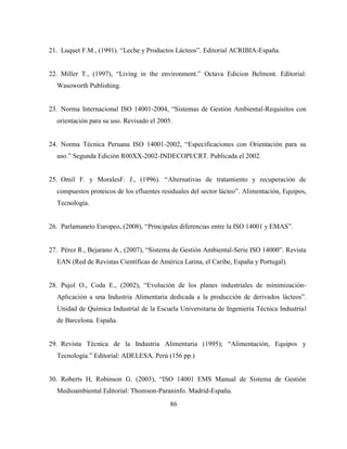 86
21. Luquet F.M., (1991). “Leche y Productos Lácteos”. Editorial ACRIBIA-España.
22. Miller T., (1997), “Living in the environment.” Octava Edicion Belmont. Editorial:
Wasoworth Publishing.
23. Norma Internacional ISO 14001-2004, “Sistemas de Gestión Ambiental-Requisitos con
orientación para su uso. Revisado el 2005.
24. Norma Técnica Peruana ISO 14001-2002, “Especificaciones con Orientación para su
uso.” Segunda Edición R00XX-2002-INDECOPI/CRT. Publicada el 2002.
25. Omil F. y MoralesF. J., (1996). “Alternativas de tratamiento y recuperación de
compuestos proteicos de los efluentes residuales del sector lácteo”. Alimentación, Equipos,
Tecnología.
26. Parlamaneto Europeo, (2008), “Principales diferencias entre la ISO 14001 y EMAS”.
27. Pérez R., Bejarano A., (2007), “Sistema de Gestión Ambiental-Serie ISO 14000”. Revista
EAN (Red de Revistas Científicas de América Latina, el Caribe, España y Portugal).
28. Pujol O., Coda E., (2002), “Evolución de los planes industriales de minimización-
Aplicación a una Industria Alimentaria dedicada a la producción de derivados lácteos”.
Unidad de Química Industrial de la Escuela Universitaria de Ingeniería Técnica Industrial
de Barcelona. España.
29. Revista Técnica de la Industria Alimentaria (1995); “Alimentación, Equipos y
Tecnología.” Editorial: ADELESA. Perú (156 pp.)
30. Roberts H, Robinson G. (2003), “ISO 14001 EMS Manual de Sistema de Gestión
Medioambiental Editorial: Thomson-Paraninfo. Madrid-España.
 