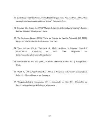 87
31. Santa Cruz Fernández Víctor, Marita Sánchez Dejo y Sonia Pezo. Codelac, (2006), “Plan
estratégico de la cadena de productos lácteos”. Cajamarca-Perú.
32. Seoanez M., Angulo I., (1999) “Manual de Gestión Ambiental de la Empresa”. Primera
Edición. Editorial: Mundiprensa Libros.
33. The Lexington Group, (1999) “Curso de Sistema de Gestión Ambiental ISO 14001.
Proyecto CADENA Productiva Sostenible Perú 2021.
34. Torre Alfonso (2010), “Secretaria de Medio Ambiente y Recursos Naturales”
SEMARNAT. Consultado en Julio 2011. Disponible en:
(http://losresiduoselectronicos.blogspot.com)
35. Universidad del Bio Bio, (2001), “Gestión Ambiental, Normas ISO y Reingeniería.”
Chile.
36. Walsh J., (2001), “Las Normas ISO 14001 y el Proceso de su Revisión”. Consultado en
Julio 2011. Disponible en: www.farn.org.ar
37. Wikipedia/Industria Alimentaria, (2011). Consultado en Julio 2011. Disponible en:
http://es.wikipedia.org/wiki/Industria_alimentaria.
 