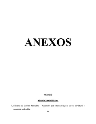 88
ANEXOS
ANEXO 1
NORMA ISO 14001-2004
1. Sistemas de Gestión Ambiental— Requisitos con orientación para su uso e1 Objeto y
campo de aplicación
 