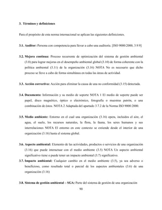 90
3. Términos y definiciones
Para el propósito de esta norma internacional se aplican las siguientes definiciones.
3.1. Auditor: Persona con competencia para llevar a cabo una auditoría. [ISO 9000:2000, 3.9.9]
3.2. Mejora continua: Proceso recurrente de optimización del sistema de gestión ambiental
(3.8) para lograr mejoras en el desempeño ambiental global (3.10) de forma coherente con la
política ambiental (3.11) de la organización (3.16) NOTA No es necesario que dicho
proceso se lleve a cabo de forma simultánea en todas las áreas de actividad.
3.3. Acción correctiva: Acción para eliminar la causa de una no conformidad (3.15) detectada.
3.4. Documento: Información y su medio de soporte NOTA 1 El medio de soporte puede ser
papel, disco magnético, óptico o electrónico, fotografía o muestras patrón, o una
combinación de éstos. NOTA 2 Adaptada del apartado 3.7.2 de la Norma ISO 9000:2000.
3.5. Medio ambiente: Entorno en el cual una organización (3.16) opera, incluidos el aire, el
agua, el suelo, los recursos naturales, la flora, la fauna, los seres humanos y sus
interrelaciones NOTA El entorno en este contexto se extiende desde el interior de una
organización (3.16) hasta el sistema global.
3.6. Aspecto ambiental: Elemento de las actividades, productos o servicios de una organización
(3.16) que puede interactuar con el medio ambiente (3.5) NOTA Un aspecto ambiental
significativo tiene o puede tener un impacto ambiental (3.7) significativo.
3.7. Impacto ambiental: Cualquier cambio en el medio ambiente (3.5), ya sea adverso o
beneficioso, como resultado total o parcial de los aspectos ambientales (3.6) de una
organización (3.16)
3.8. Sistema de gestión ambiental – SGA: Parte del sistema de gestión de una organización
 