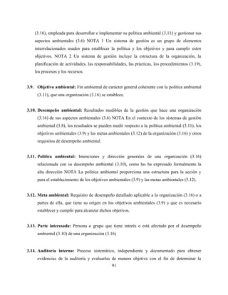91
(3.16), empleada para desarrollar e implementar su política ambiental (3.11) y gestionar sus
aspectos ambientales (3.6) NOTA 1 Un sistema de gestión es un grupo de elementos
interrelacionados usados para establecer la política y los objetivos y para cumplir estos
objetivos. NOTA 2 Un sistema de gestión incluye la estructura de la organización, la
planificación de actividades, las responsabilidades, las prácticas, los procedimientos (3.19),
los procesos y los recursos.
3.9. Objetivo ambiental: Fin ambiental de carácter general coherente con la política ambiental
(3.11), que una organización (3.16) se establece.
3.10. Desempeño ambiental: Resultados medibles de la gestión que hace una organización
(3.16) de sus aspectos ambientales (3.6) NOTA En el contexto de los sistemas de gestión
ambiental (3.8), los resultados se pueden medir respecto a la política ambiental (3.11), los
objetivos ambientales (3.9) y las metas ambientales (3.12) de la organización (3.16) y otros
requisitos de desempeño ambiental.
3.11. Política ambiental: Intenciones y dirección generales de una organización (3.16)
relacionada con su desempeño ambiental (3.10), como las ha expresado formalmente la
alta dirección NOTA La política ambiental proporciona una estructura para la acción y
para el establecimiento de los objetivos ambientales (3.9) y las metas ambientales (3.12).
3.12. Meta ambiental: Requisito de desempeño detallado aplicable a la organización (3.16) o a
partes de ella, que tiene su origen en los objetivos ambientales (3.9) y que es necesario
establecer y cumplir para alcanzar dichos objetivos.
3.13. Parte interesada: Persona o grupo que tiene interés o está afectado por el desempeño
ambiental (3.10) de una organización (3.16)
3.14. Auditoría interna: Proceso sistemático, independiente y documentado para obtener
evidencias de la auditoría y evaluarlas de manera objetiva con el fin de determinar la
 