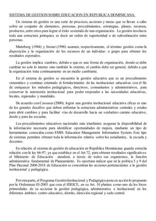 SISTEMA DE GESTION SOBRE EDUCACION EN REPUBLICA DOMINICANA.
Un sistema de gestión es una serie de procesos, acciones y tareas que se llevan a cabo
sobre un conjunto de elementos, personas, procedimientos, estrategias, planes, recursos,
productos,entre otros para lograr el éxito sostenido de una organización. La gestión involucra
toda una estructura jerárquica es decir un orden de superioridad o de subordinación entre
personas.
Mintzberg (1984) y Stoner (1996) asumen, respectivamente, el término gestión como la
disposición y la organización de los recursos de un individuo o grupo para obtener los
resultados esperados.
La gestión implica cambios, debido a que es una forma de organización, donde se debe
cambiar no solo lo interno sino también lo externo, el cambio debe ser general, debido a que
la organización trata continuamente en un medio cambiante.
En el sistema de gestión se encuentra la gestión educativa que es un procedimiento
sistemático y continuo orientado al fortalecimiento de las instituciones educativas con el fin
de enriquecer los métodos pedagógicos, directivos, comunitarios y administrativos, para
conservar la autonomía institucional para poder responder a las necesidades educativas,
locales, regionales y mundiales.
De acuerdo conCassasus (2000), lograr una gestión institucional educativa eficaz es uno
de los grandes desafíos que deben enfrentar la estructura administrativas centrales y estales
para abrir cambios y para facilitar vías de desarrollo hacia un verdadero camino educativo,
desde y para las escuelas.
Los procedimientos educativos nacionales más triunfantes aseguran la disponibilidad de
la información necesaria para identificar oportunidades de mejora, mediante un tipo de
herramientas conocidas como EMIS: Education Management Information System. Este tipo
de sistemas permiten obtener toda la información relativa sobre los estudiantes, la escuela y
docentes.
En relación al sistema de gestión de educación en República Dominicana guarda estrecha
relación con la ley 66-97, ya que establece en el Art.72, para obtener resultados significativos
el Ministerio de Educación atenderá, a través de todos sus organismos, la función
administrativa fundamental de Planeamiento. Es oportuno indicar que en la política 5 y 9 del
Plan Decenal 2008-2018 de Educación se concentran las acciones pertenecientes a la gestión
institucional y pedagógica.
Porotraparte, el Programa GestiónInstitucional y Pedagógica poneen acciónlo propuesto
por la Ordenanza 03-2003 que crea el IDEICE, en su Art. 10 plantea como uno de los focos
primordiales de su accionar la gestión pedagógica, administrativa e institucional en los
diferentes ámbitos: centro educativo, distrito, dirección regional y sede central.
 