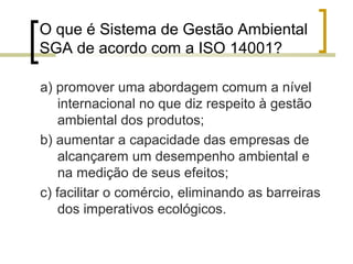 O que é Sistema de Gestão Ambiental
SGA de acordo com a ISO 14001?
a) promover uma abordagem comum a nível
internacional no que diz respeito à gestão
ambiental dos produtos;
b) aumentar a capacidade das empresas de
alcançarem um desempenho ambiental e
na medição de seus efeitos;
c) facilitar o comércio, eliminando as barreiras
dos imperativos ecológicos.
 