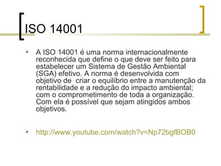 ISO 14001
 A ISO 14001 é uma norma internacionalmente
reconhecida que define o que deve ser feito para
estabelecer um Sistema de Gestão Ambiental
(SGA) efetivo. A norma é desenvolvida com
objetivo de criar o equilíbrio entre a manutenção da
rentabilidade e a redução do impacto ambiental;
com o comprometimento de toda a organização.
Com ela é possível que sejam atingidos ambos
objetivos.
 http://www.youtube.com/watch?v=Np72bgfBOB0
 