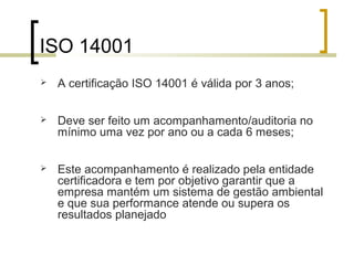 ISO 14001
 A certificação ISO 14001 é válida por 3 anos;
 Deve ser feito um acompanhamento/auditoria no
mínimo uma vez por ano ou a cada 6 meses;
 Este acompanhamento é realizado pela entidade
certificadora e tem por objetivo garantir que a
empresa mantém um sistema de gestão ambiental
e que sua performance atende ou supera os
resultados planejado
 