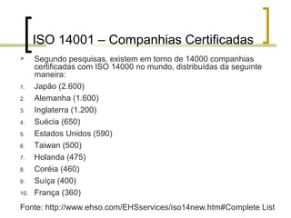 ISO 14001 – Companhias Certificadas
 Segundo pesquisas, existem em torno de 14000 companhias
certificadas com ISO 14000 no mundo, distribuídas da seguinte
maneira:
1. Japão (2.600)
2. Alemanha (1.600)
3. Inglaterra (1.200)
4. Suécia (650)
5. Estados Unidos (590)
6. Taiwan (500)
7. Holanda (475)
8. Coréia (460)
9. Suíça (400)
10. França (360)
Fonte: http://www.ehso.com/EHSservices/iso14new.htm#Complete List
 
